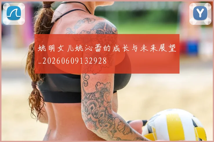 姚明女儿姚沁蕾的成长与未来展望_20260609132928
