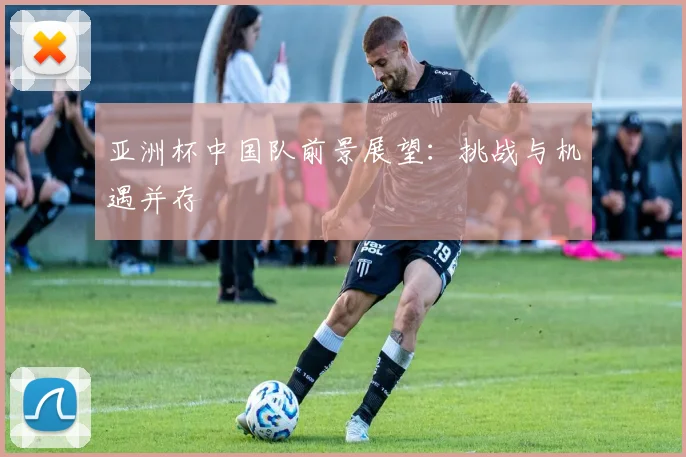 亚洲杯中国队前景展望:挑战与机遇并存