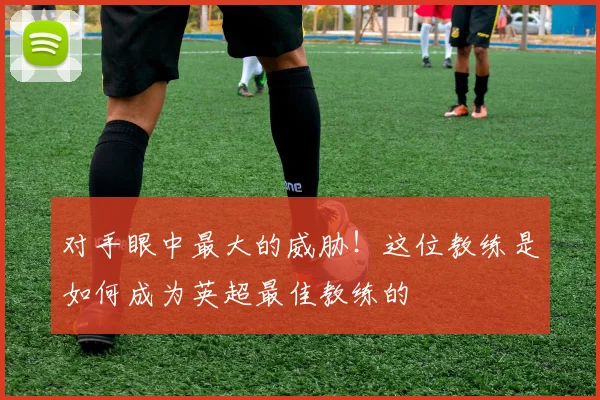 对手眼中最大的威胁！这位教练是如何成为英超最佳教练的