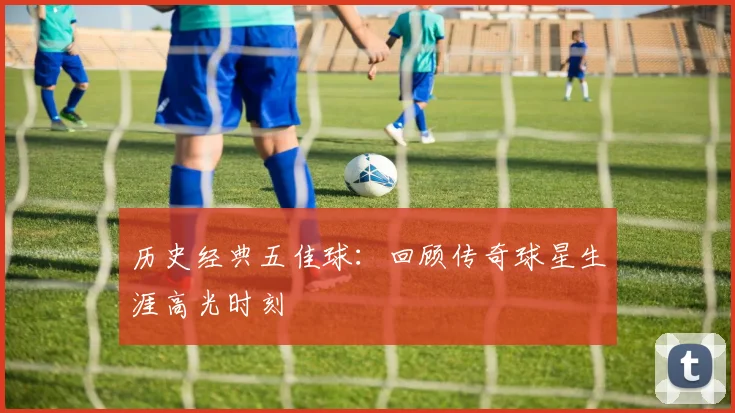 历史经典五佳球：回顾传奇球星生涯高光时刻