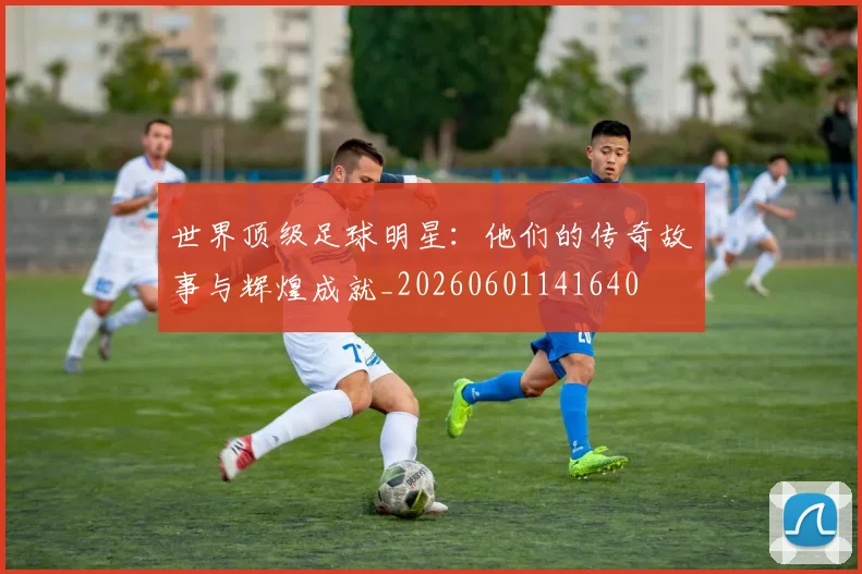 世界顶级足球明星:他们的传奇故事与辉煌成就_20260601141640