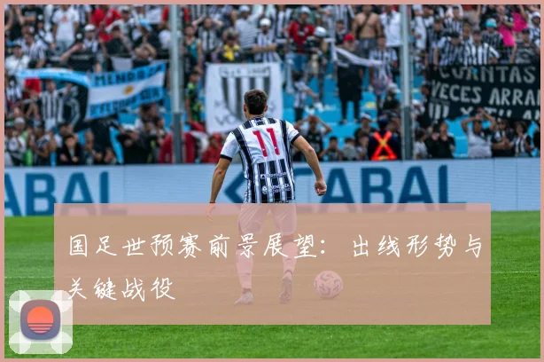 国足世预赛前景展望:出线形势与关键战役