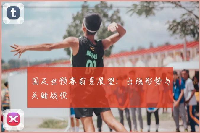 国足世预赛前景展望:出线形势与关键战役