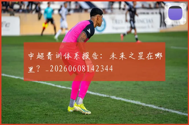 中超青训体系报告:未来之星在哪里?_20260608142344
